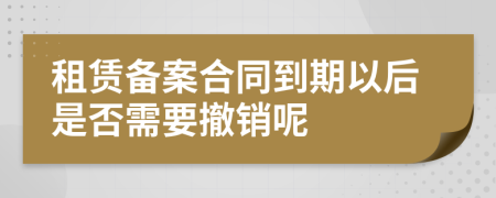 租赁备案合同到期以后是否需要撤销呢