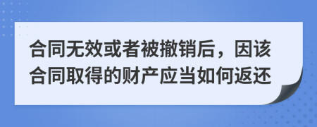 合同无效或者被撤销后，因该合同取得的财产应当如何返还