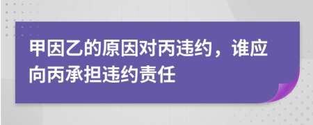 甲因乙的原因对丙违约，谁应向丙承担违约责任