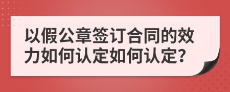 以假公章签订合同的效力如何认定如何认定？