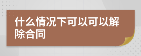 什么情况下可以可以解除合同