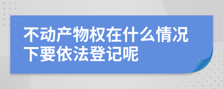 不动产物权在什么情况下要依法登记呢