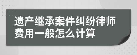 遗产继承案件纠纷律师费用一般怎么计算