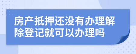 房产抵押还没有办理解除登记就可以办理吗