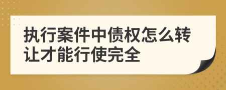 执行案件中债权怎么转让才能行使完全