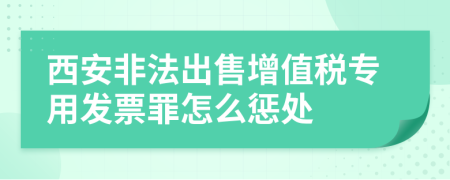 西安非法出售增值税专用发票罪怎么惩处