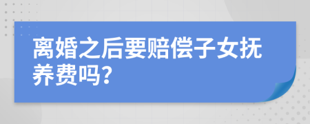 离婚之后要赔偿子女抚养费吗？
