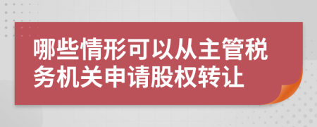 哪些情形可以从主管税务机关申请股权转让