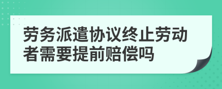 劳务派遣协议终止劳动者需要提前赔偿吗