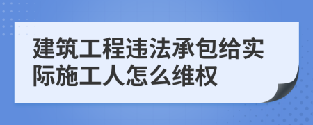 建筑工程违法承包给实际施工人怎么维权