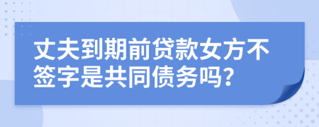 丈夫到期前贷款女方不签字是共同债务吗？