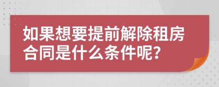 如果想要提前解除租房合同是什么条件呢？