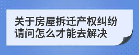 关于房屋拆迁产权纠纷请问怎么才能去解决