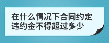 在什么情况下合同约定违约金不得超过多少