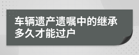 车辆遗产遗嘱中的继承多久才能过户