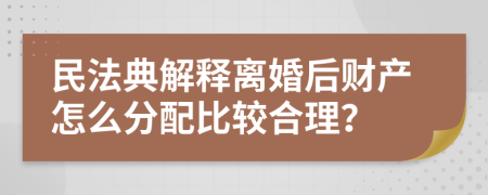 民法典解释离婚后财产怎么分配比较合理？