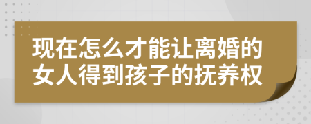 现在怎么才能让离婚的女人得到孩子的抚养权
