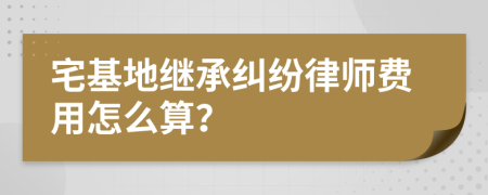 宅基地继承纠纷律师费用怎么算？