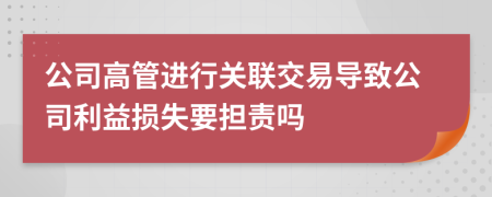 公司高管进行关联交易导致公司利益损失要担责吗