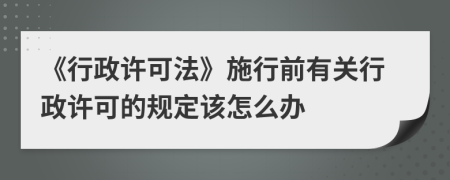 《行政许可法》施行前有关行政许可的规定该怎么办