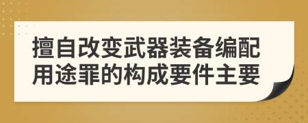 擅自改变武器装备编配用途罪的构成要件主要