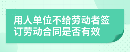 用人单位不给劳动者签订劳动合同是否有效