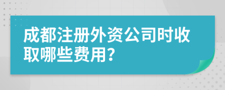 成都注册外资公司时收取哪些费用？