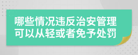 哪些情况违反治安管理可以从轻或者免予处罚