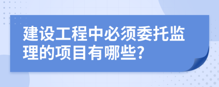 建设工程中必须委托监理的项目有哪些?