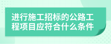 进行施工招标的公路工程项目应符合什么条件