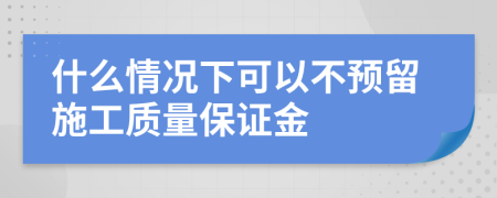 什么情况下可以不预留施工质量保证金