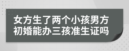 女方生了两个小孩男方初婚能办三孩准生证吗