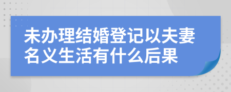 未办理结婚登记以夫妻名义生活有什么后果