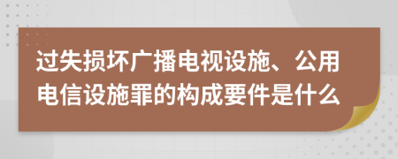 过失损坏广播电视设施、公用电信设施罪的构成要件是什么