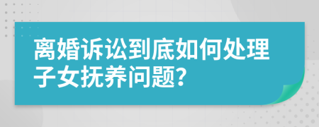 离婚诉讼到底如何处理子女抚养问题？