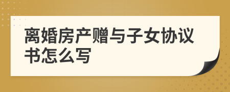 离婚房产赠与子女协议书怎么写