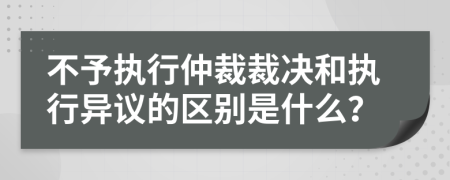 不予执行仲裁裁决和执行异议的区别是什么？