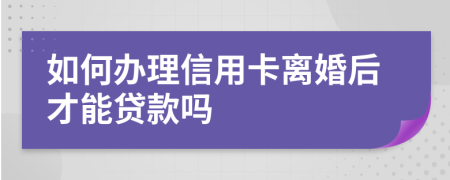 如何办理信用卡离婚后才能贷款吗