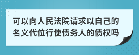 可以向人民法院请求以自己的名义代位行使债务人的债权吗