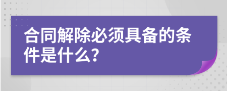 合同解除必须具备的条件是什么？