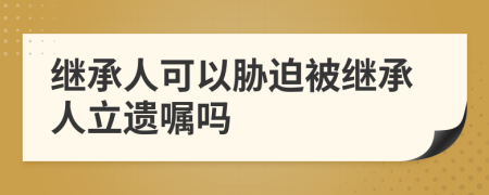 继承人可以胁迫被继承人立遗嘱吗