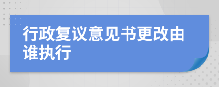 行政复议意见书更改由谁执行