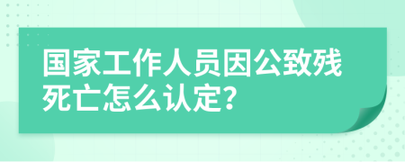 国家工作人员因公致残死亡怎么认定？