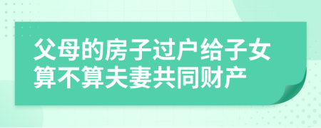 父母的房子过户给子女算不算夫妻共同财产