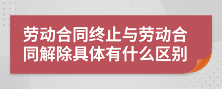 劳动合同终止与劳动合同解除具体有什么区别