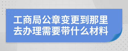 工商局公章变更到那里去办理需要带什么材料