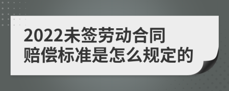 2022未签劳动合同赔偿标准是怎么规定的