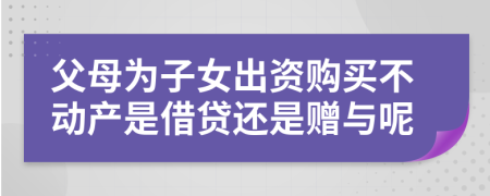 父母为子女出资购买不动产是借贷还是赠与呢