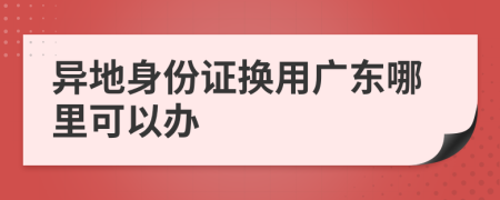 异地身份证换用广东哪里可以办