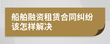 船舶融资租赁合同纠纷该怎样解决